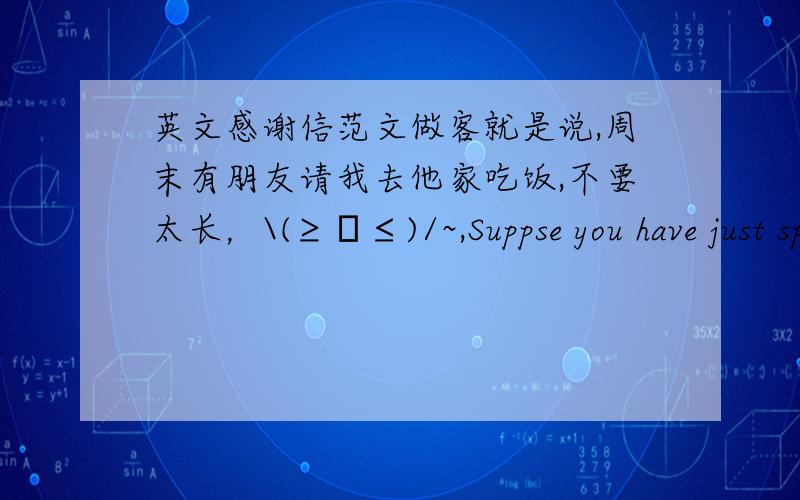 英文感谢信范文做客就是说,周末有朋友请我去他家吃饭,不要太长，\(≥▽≤)/~,Suppse you have just spent your weekend at your friend home，writer a litter of thanks toyour friend。