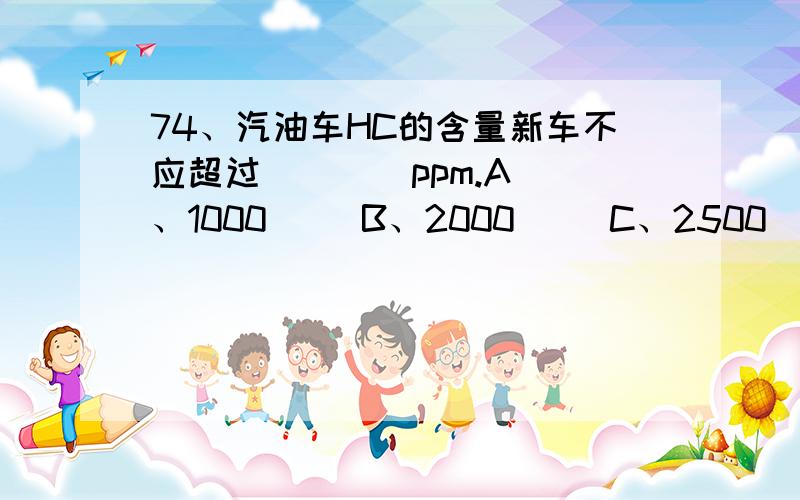 74、汽油车HC的含量新车不应超过（    ）ppm.A、1000     B、2000     C、2500    D、3000