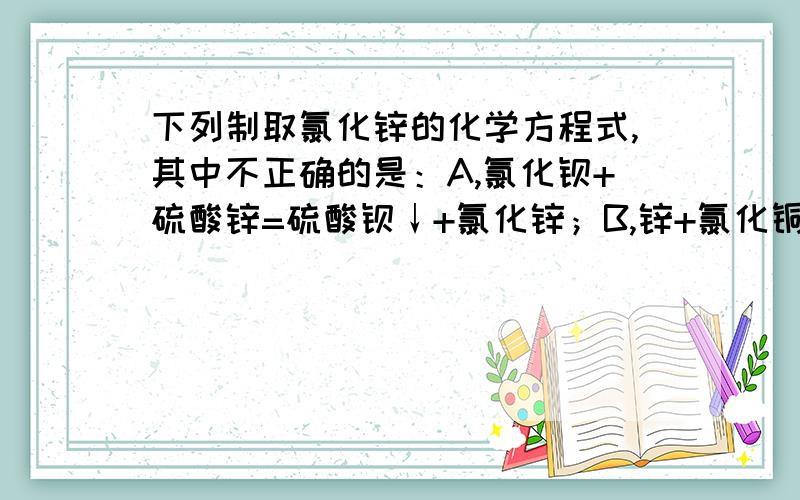 下列制取氯化锌的化学方程式,其中不正确的是：A,氯化钡+硫酸锌=硫酸钡↓+氯化锌；B,锌+氯化铜=氯化锌+铜；C,碳酸锌+氯化钡=碳酸钡↓+氯化锌；D,氢氧化锌+盐酸=氯化锌+水