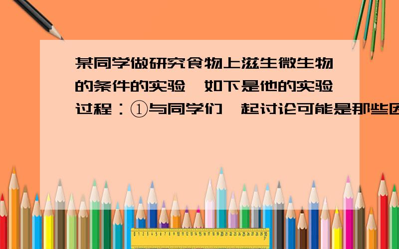 某同学做研究食物上滋生微生物的条件的实验,如下是他的实验过程：①与同学们一起讨论可能是那些因素影响霉菌的生长,并记录；②为了检测水分的影响,把2片大小和厚度完全相同的面包分