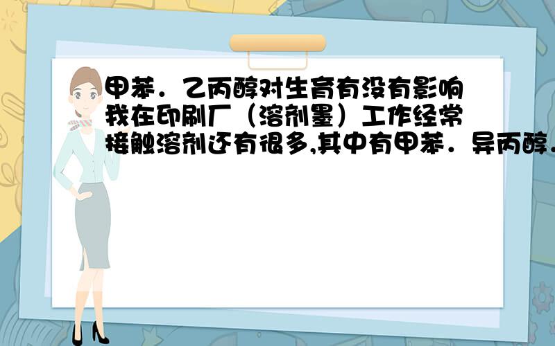 甲苯．乙丙醇对生育有没有影响我在印刷厂（溶剂墨）工作经常接触溶剂还有很多,其中有甲苯．异丙醇．等这些对生育有没有影响．