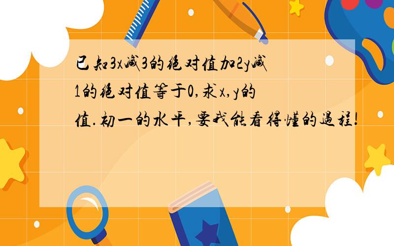 已知3x减3的绝对值加2y减1的绝对值等于0,求x,y的值.初一的水平,要我能看得懂的过程!