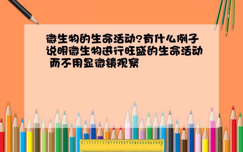 微生物的生命活动?有什么例子说明微生物进行旺盛的生命活动 而不用显微镜观察