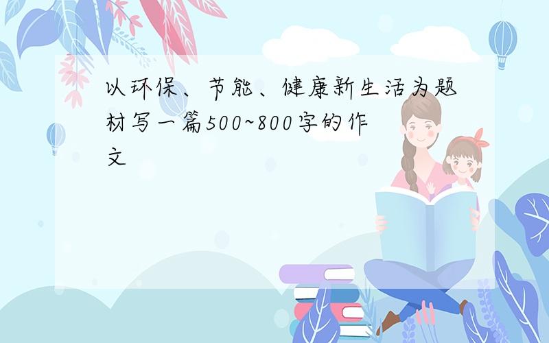 以环保、节能、健康新生活为题材写一篇500~800字的作文