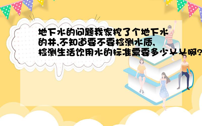 地下水的问题我家挖了个地下水的井,不知道要不要检测水质,检测生活饮用水的标准需要多少￥￥啊?还有我不知道该注意什么?请知道的帮我解答!