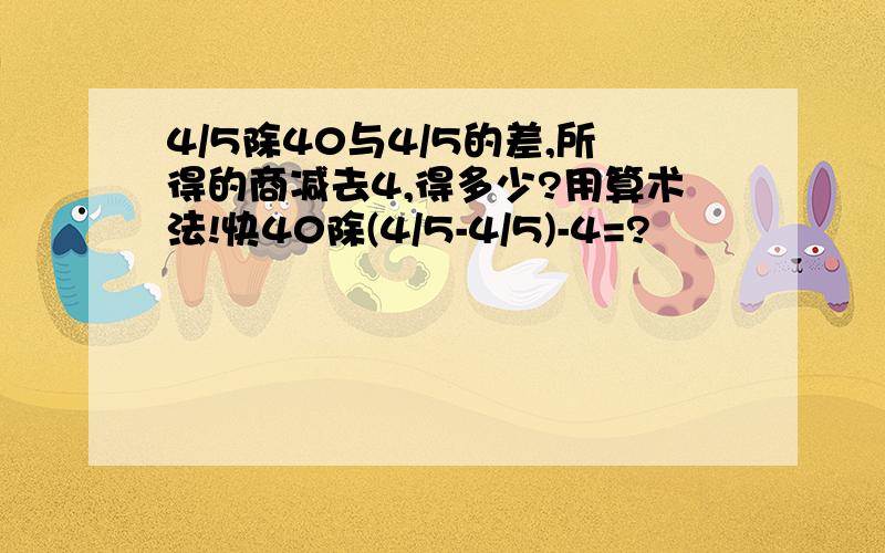 4/5除40与4/5的差,所得的商减去4,得多少?用算术法!快40除(4/5-4/5)-4=?