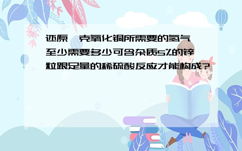 还原一克氧化铜所需要的氢气,至少需要多少可含杂质5%的锌粒跟足量的稀硫酸反应才能构成?