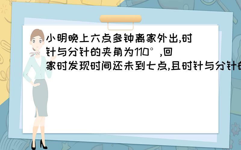 小明晚上六点多钟离家外出,时针与分针的夹角为110°,回家时发现时间还未到七点,且时针与分针的夹角仍为110他外出了多长时间?