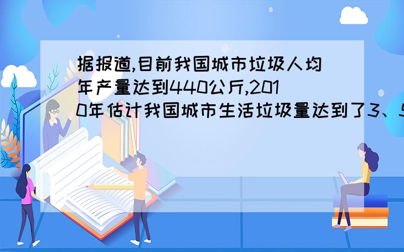 据报道,目前我国城市垃圾人均年产量达到440公斤,2010年估计我国城市生活垃圾量达到了3、52亿吨,居世界第一,而且每年以8%至10%的速度增长.垃圾的历年堆存量达到60多亿吨,全国有200多座城市