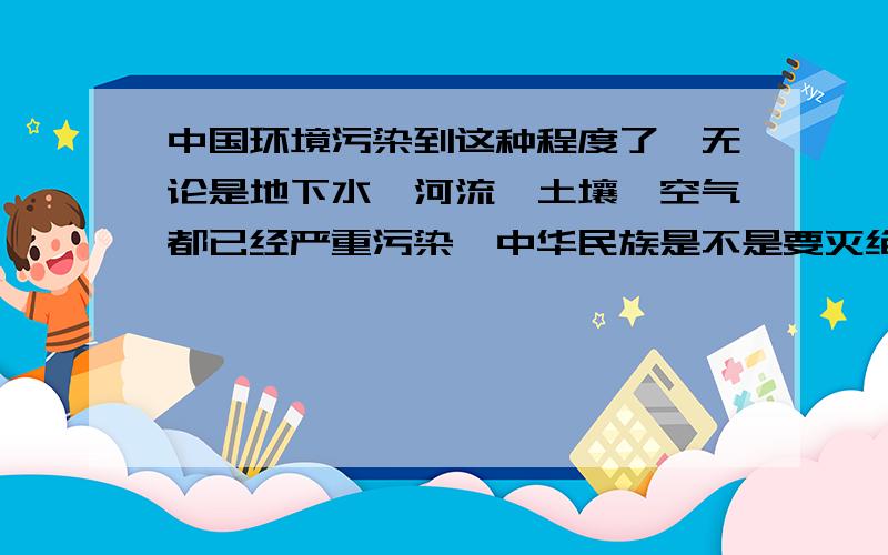 中国环境污染到这种程度了,无论是地下水,河流,土壤,空气都已经严重污染,中华民族是不是要灭绝了?我们的民族还能在这片土地上生活多久?