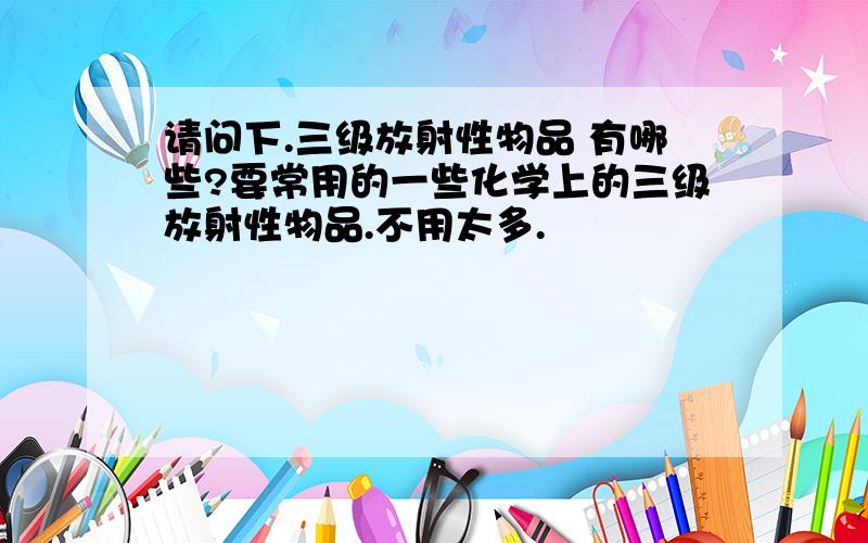 请问下.三级放射性物品 有哪些?要常用的一些化学上的三级放射性物品.不用太多.