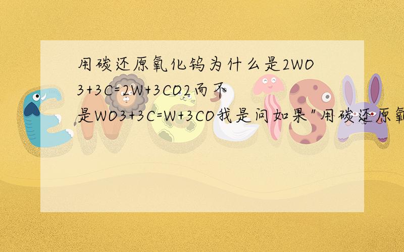 用碳还原氧化钨为什么是2WO3+3C=2W+3CO2而不是WO3+3C=W+3CO我是问如果