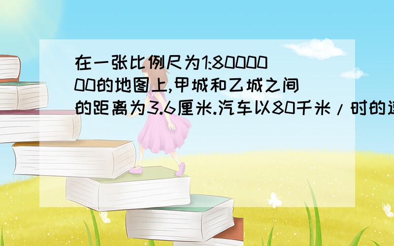 在一张比例尺为1:8000000的地图上,甲城和乙城之间的距离为3.6厘米.汽车以80千米/时的速度从甲城开往乙城几小时可以到达?用解比例来做