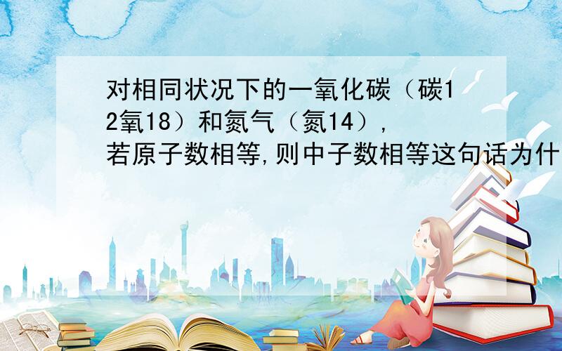 对相同状况下的一氧化碳（碳12氧18）和氮气（氮14）,若原子数相等,则中子数相等这句话为什么是错的?希望有详细的解题分析,