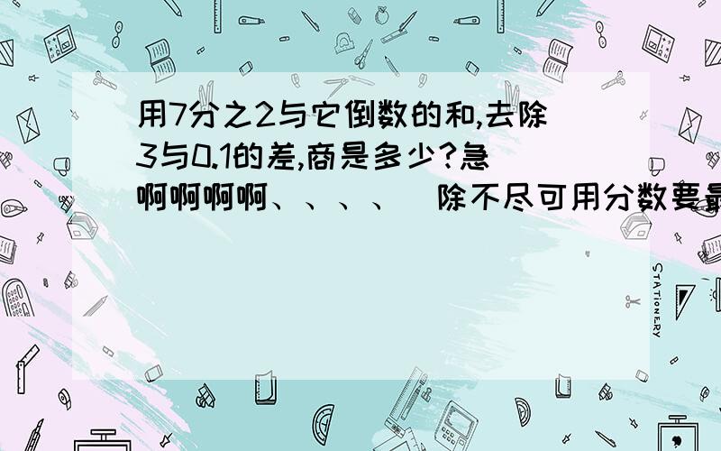 用7分之2与它倒数的和,去除3与0.1的差,商是多少?急啊啊啊啊、、、、（除不尽可用分数要最简分数啊）