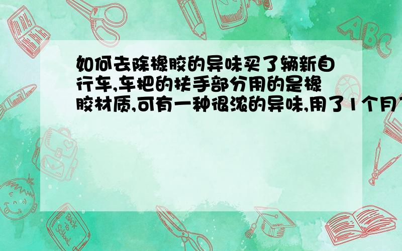 如何去除橡胶的异味买了辆新自行车,车把的扶手部分用的是橡胶材质,可有一种很浓的异味,用了1个月了也不见减少,用肥皂水,洗衣粉,洗涤剂都试过了,可也不见好,请问怎么才能去掉那个异味