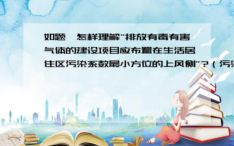 如题,怎样理解“排放有毒有害气体的建设项目应布置在生活居住区污染系数最小方位的上风侧”?（污染系数=风向频率/平均风速,怎样从定义来理解呢）谢谢