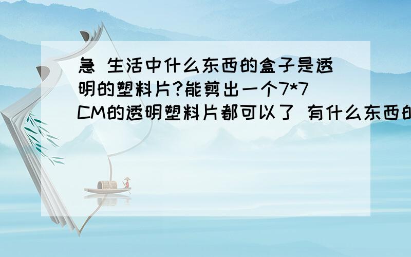 急 生活中什么东西的盒子是透明的塑料片?能剪出一个7*7CM的透明塑料片都可以了 有什么东西的盒子是那样的 家里实在是找不到了 比手机膜硬一点就可以了 求救