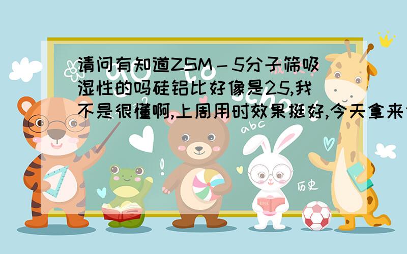 请问有知道ZSM－5分子筛吸湿性的吗硅铝比好像是25,我不是很懂啊,上周用时效果挺好,今天拿来作实验放进我的系统里效果就下降好多啊,我怀疑是它吸湿了,请问它吸湿吗?