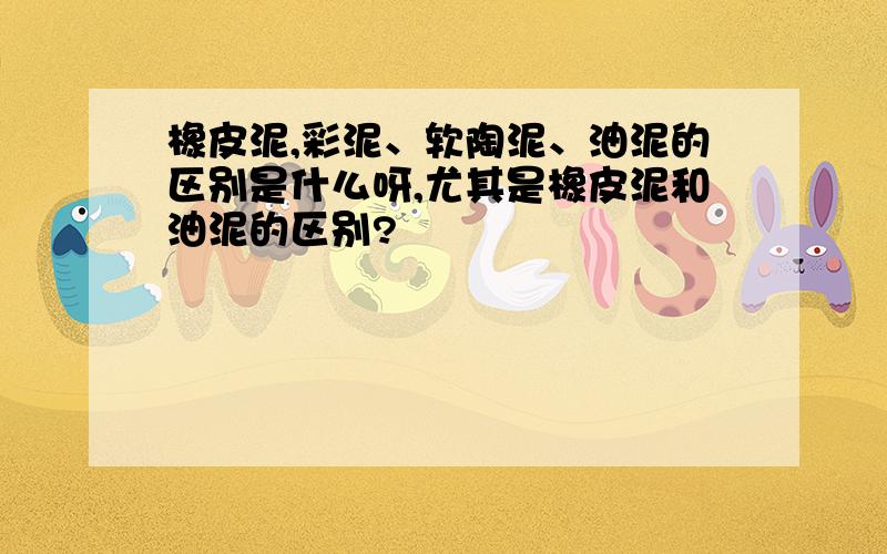 橡皮泥,彩泥、软陶泥、油泥的区别是什么呀,尤其是橡皮泥和油泥的区别?