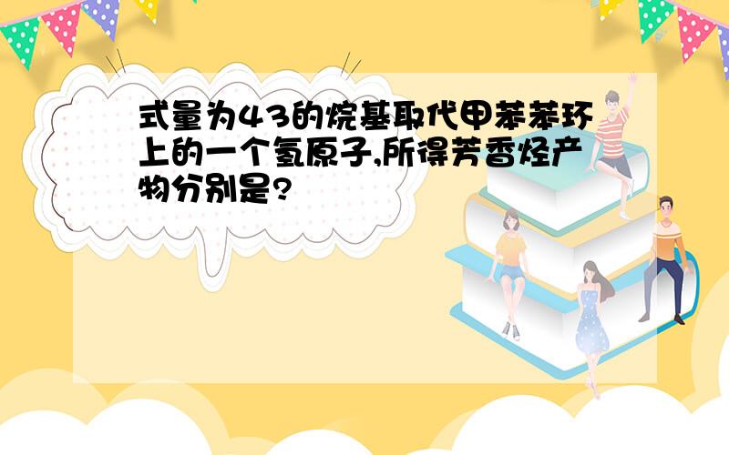 式量为43的烷基取代甲苯苯环上的一个氢原子,所得芳香烃产物分别是?