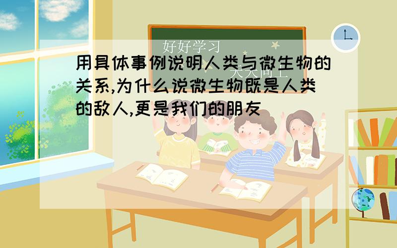 用具体事例说明人类与微生物的关系,为什么说微生物既是人类的敌人,更是我们的朋友