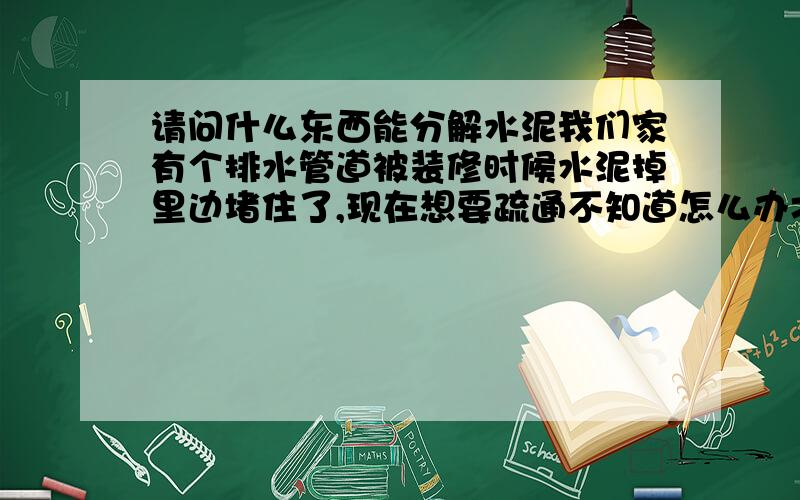 请问什么东西能分解水泥我们家有个排水管道被装修时候水泥掉里边堵住了,现在想要疏通不知道怎么办才好,我想问下有没有什么东西能溶解水泥,但是不会破坏那种塑料的排水管道的东西,要