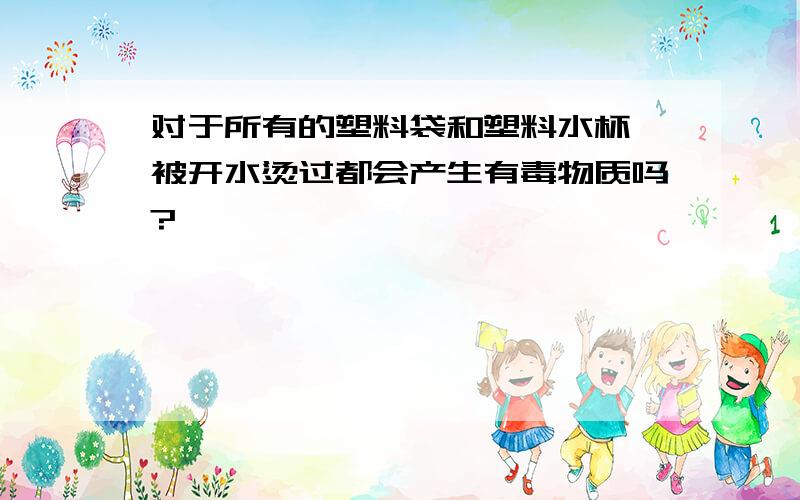 对于所有的塑料袋和塑料水杯,被开水烫过都会产生有毒物质吗?