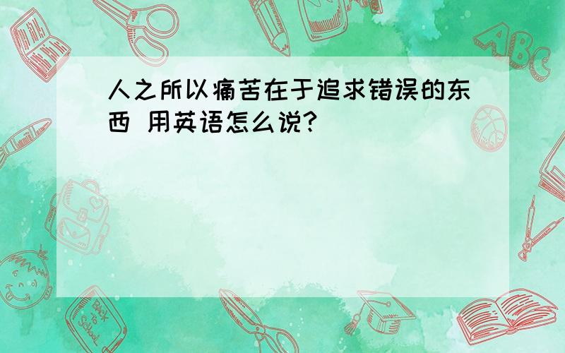 人之所以痛苦在于追求错误的东西 用英语怎么说?