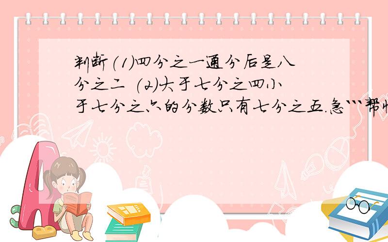 判断(1)四分之一通分后是八分之二 (2)大于七分之四小于七分之六的分数只有七分之五.急```帮忙看下这四个判断`并说出理由``送分``3.带分数通分,只要把它们的分数部分通分,整数部分不变.( )4