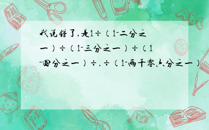 我说错了,是1÷（1-二分之一）÷（1-三分之一）÷（1-四分之一）÷.÷（1-两千零六分之一）