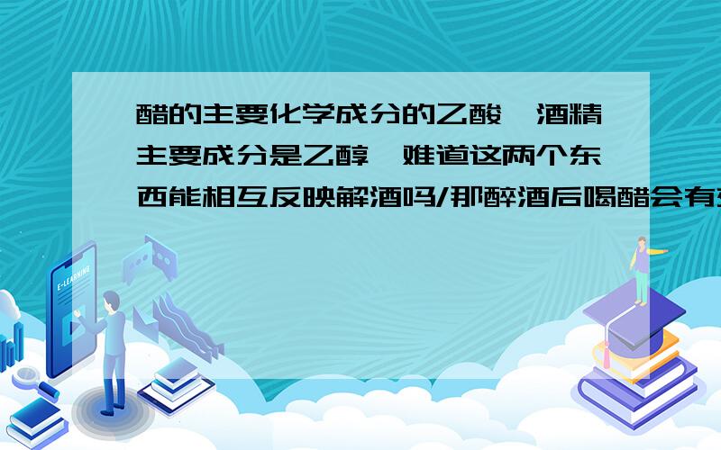 醋的主要化学成分的乙酸,酒精主要成分是乙醇,难道这两个东西能相互反映解酒吗/那醉酒后喝醋会有效果吗?原理何在?