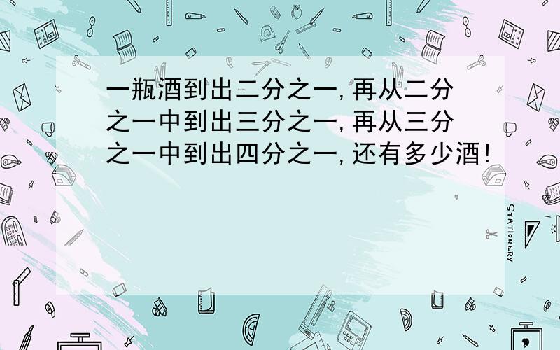 一瓶酒到出二分之一,再从二分之一中到出三分之一,再从三分之一中到出四分之一,还有多少酒!