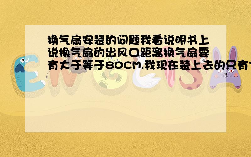 换气扇安装的问题我看说明书上说换气扇的出风口距离换气扇要有大于等于80CM.我现在装上去的只有30左右,不知道为什么要这么规定?象我现在这样装会有什么问题?