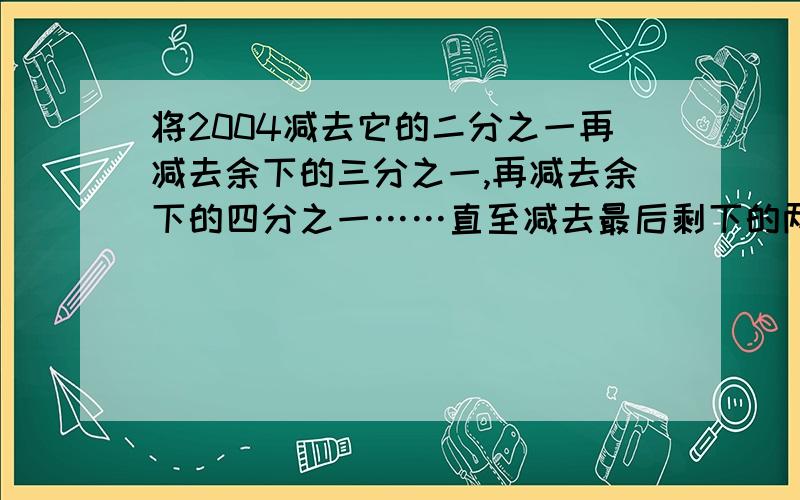 将2004减去它的二分之一再减去余下的三分之一,再减去余下的四分之一……直至减去最后剩下的两千零四分一求思路- -