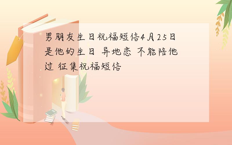 男朋友生日祝福短信4月25日是他的生日 异地恋 不能陪他过 征集祝福短信