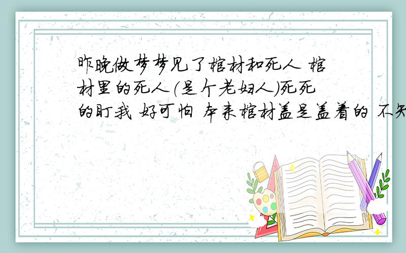 昨晚做梦梦见了棺材和死人 棺材里的死人（是个老妇人）死死的盯我 好可怕 本来棺材盖是盖着的 不知谁说了句 死者是个阴阳脸,等在看得时候棺材盖就打开了~心有余悸~,都不敢一个人待着