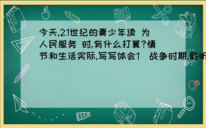 今天,21世纪的青少年读 为人民服务 时,有什么打算?情节和生活实际,写写体会1．战争时期,聆听着毛主席《为人民服务》的演讲,我们的共产党和共产党所领导的八路军、新四军这支革命的队