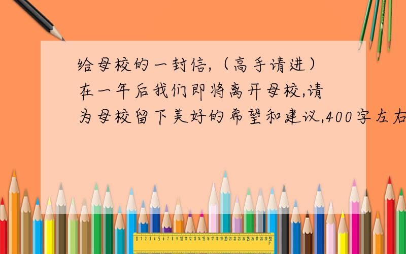 给母校的一封信,（高手请进）在一年后我们即将离开母校,请为母校留下美好的希望和建议,400字左右（后天要上交,建议最好多一点!）