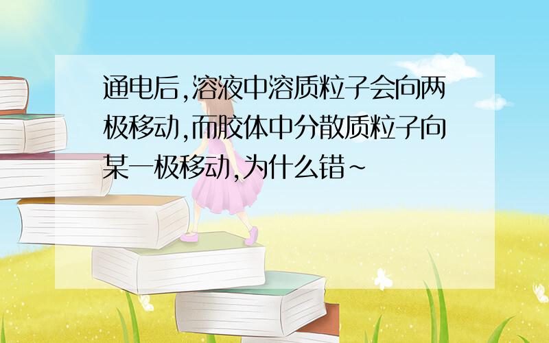 通电后,溶液中溶质粒子会向两极移动,而胶体中分散质粒子向某一极移动,为什么错~