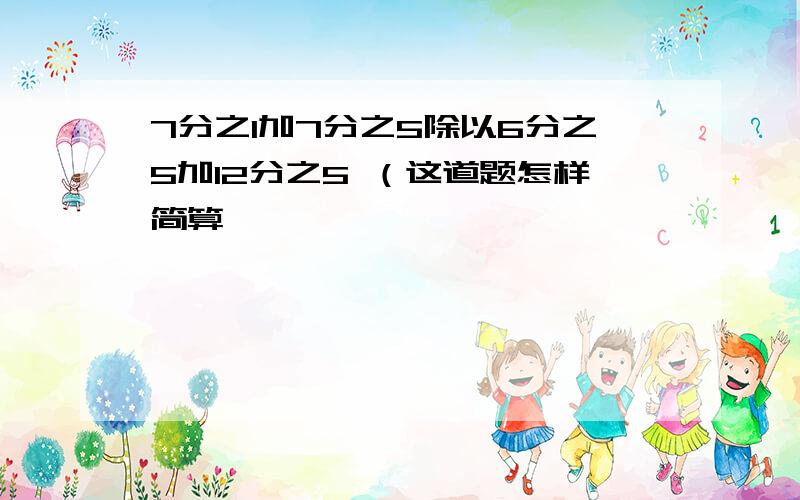 7分之1加7分之5除以6分之5加12分之5 （这道题怎样简算,