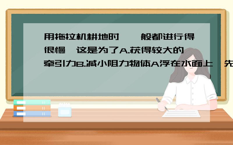 用拖拉机耕地时,一般都进行得很慢,这是为了A.获得较大的牵引力B.减小阻力物体A浮在水面上,先向水中慢慢加入一些细的食盐,则物体A（ ）.A.动能减小B.机械能不变C.重力势能增大D.无法确定