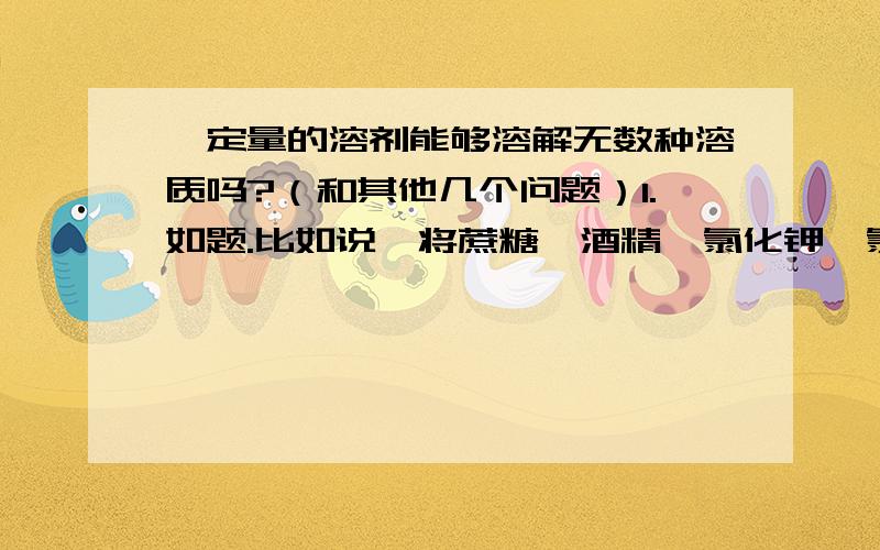 一定量的溶剂能够溶解无数种溶质吗?（和其他几个问题）1.如题.比如说,将蔗糖,酒精,氯化钾,氯化钾,硫酸钾,碳酸钾之类的不会反应的溶质全部溶解到100g水,而且使到它们全部都是饱和状态,是