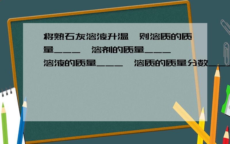 将熟石灰溶液升温,则溶质的质量___、溶剂的质量___、溶液的质量___、溶质的质量分数___（不变/变大/变小如题,21:30前回答追加悬赏分.