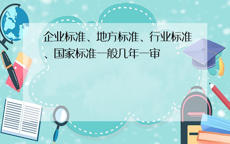 企业标准、地方标准、行业标准、国家标准一般几年一审