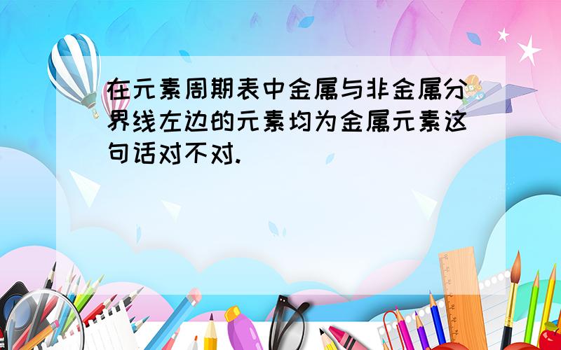 在元素周期表中金属与非金属分界线左边的元素均为金属元素这句话对不对.