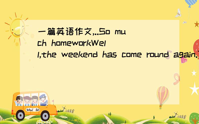 一篇英语作文,..So much homeworkWell,the weekend has come round again.Thehomework is come on too!In grade eight,we have so much homework.Chinesehomework has a lot of composition and excerpt for us to do.Mathematicshomework has some calculation w