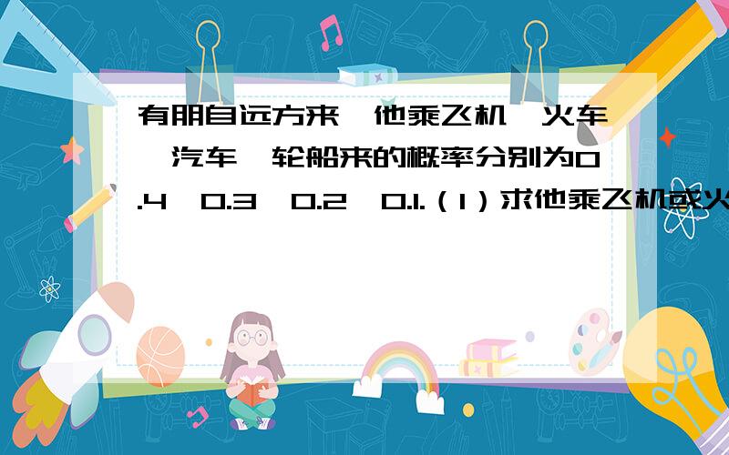 有朋自远方来,他乘飞机、火车、汽车、轮船来的概率分别为0.4,0.3,0.2,0.1.（1）求他乘飞机或火车来的概率(2)求他不乘汽车来的概率