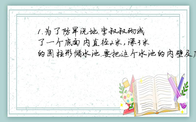 1.为了防旱浇地.李叔叔砌成了一个底面内直径2米,深3米的圆柱形储水池.要把这个水池的内壁及底面抹上水泥,抹水泥部分的面积是多少?2.一古建筑的前檐用两根半径2分米,高3米的木立柱,为了