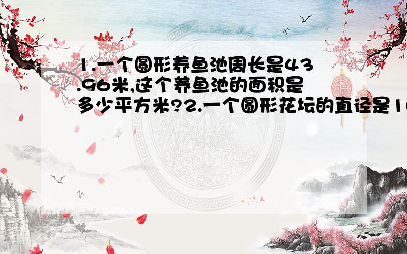 1.一个圆形养鱼池周长是43.96米,这个养鱼池的面积是多少平方米?2.一个圆形花坛的直径是10米,在它的周围铺一条宽1米的石子路.这条石子路的面积是多少平方米?